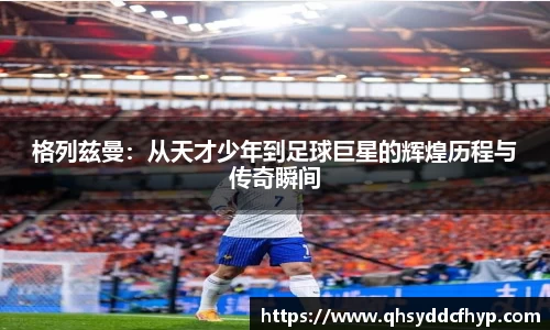 格列兹曼：从天才少年到足球巨星的辉煌历程与传奇瞬间