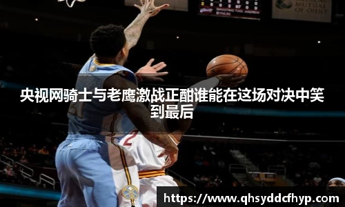 央视网骑士与老鹰激战正酣谁能在这场对决中笑到最后